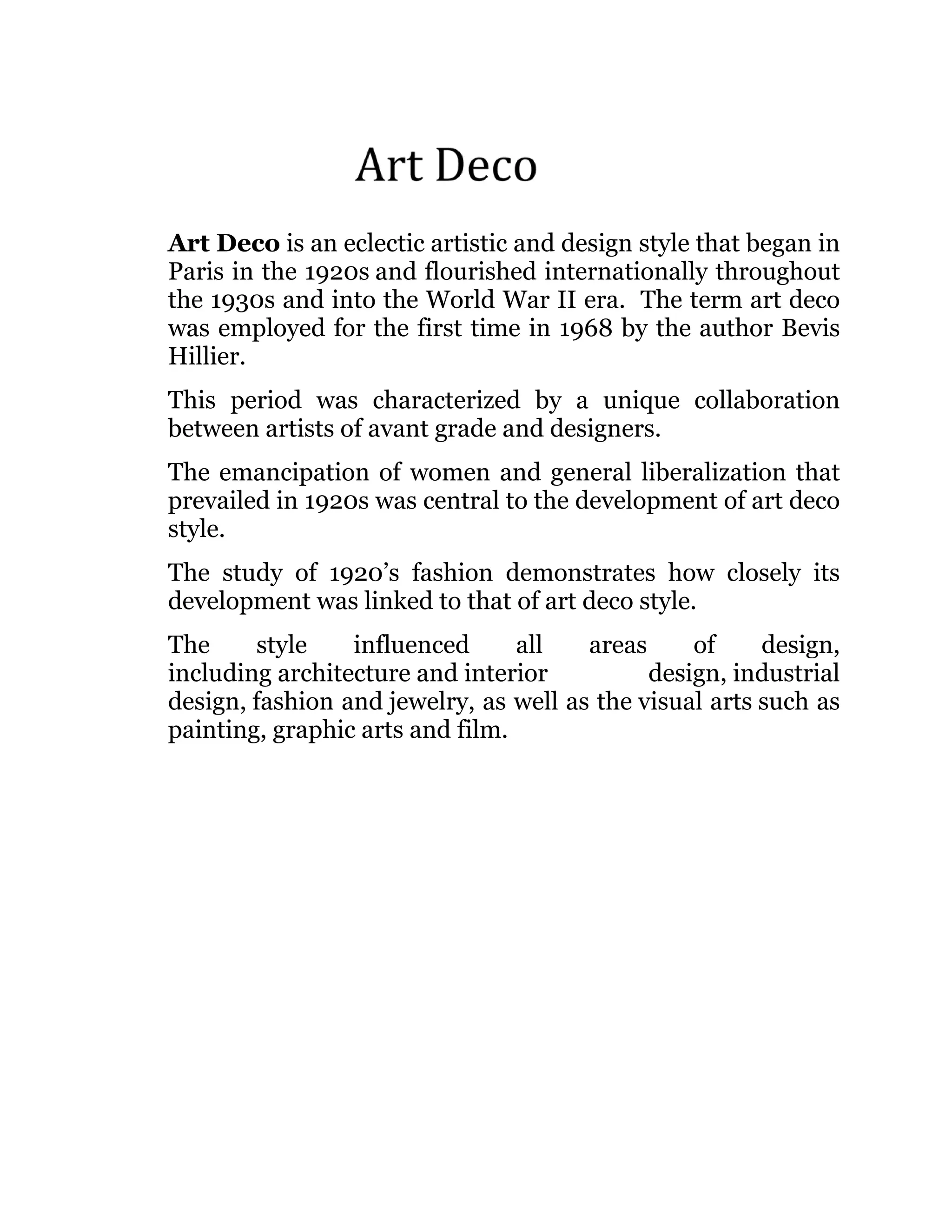 Art Deco is an eclectic artistic and design style that began in
Paris in the 1920s and flourished internationally throughout
the 1930s and into the World War II era. The term art deco
was employed for the first time in 1968 by the author Bevis
Hillier.
This period was characterized by a unique collaboration
between artists of avant grade and designers.
The emancipation of women and general liberalization that
prevailed in 1920s was central to the development of art deco
style.
The study of 1920’s fashion demonstrates how closely its
development was linked to that of art deco style.
The
style
influenced
all
areas
of
design,
including architecture and interior
design, industrial
design, fashion and jewelry, as well as the visual arts such as
painting, graphic arts and film.

 