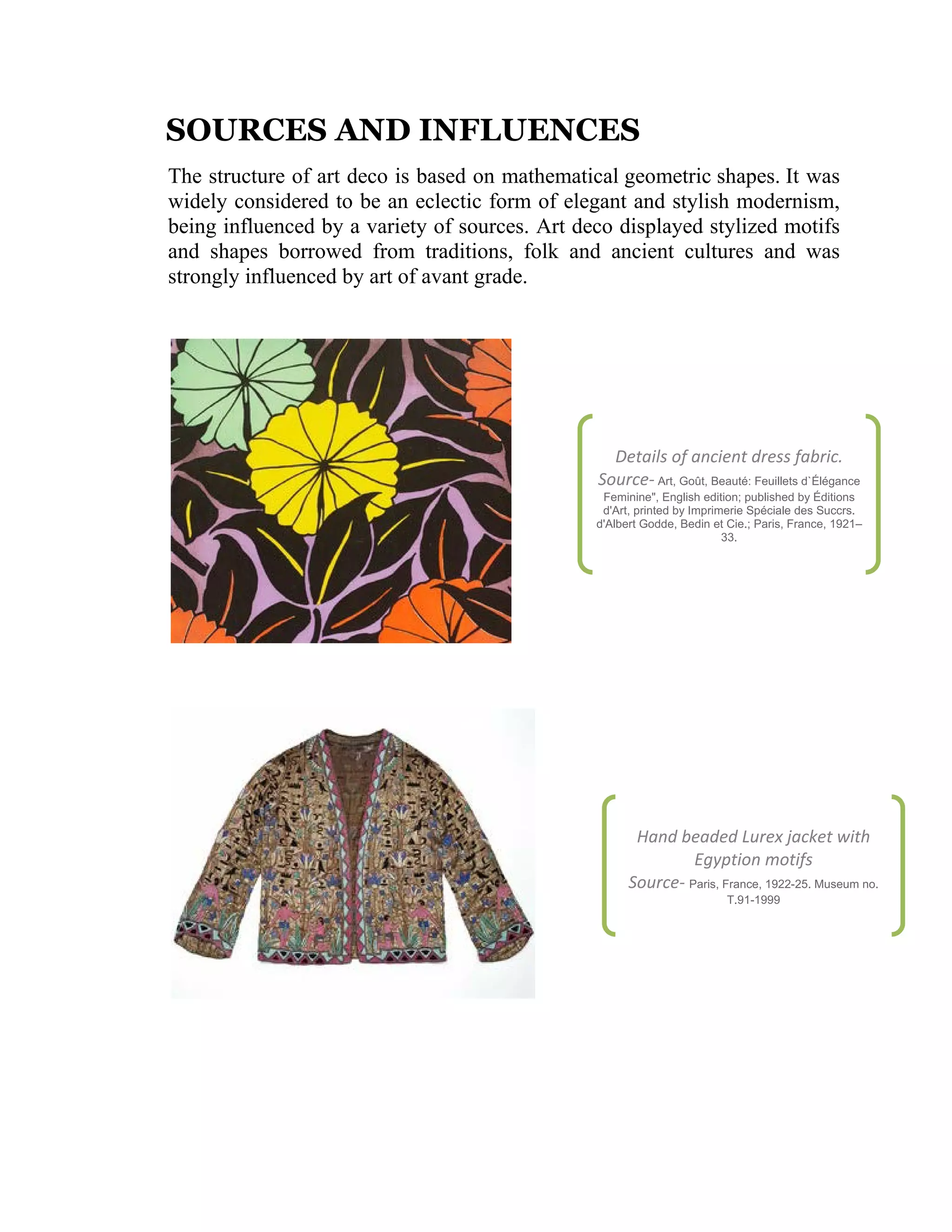 SOURCES AND INFLUENCES
The structure of art deco is based on mathematical geometric shapes. It was
widely considered to be an eclectic form of elegant and stylish modernism,
being influenced by a variety of sources. Art deco displayed stylized motifs
and shapes borrowed from traditions, folk and ancient cultures and was
strongly influenced by art of avant grade.

Details of ancient dress fabric.
Source- Art, Goût, Beauté: Feuillets d`Élégance
Feminine", English edition; published by Éditions
d'Art, printed by Imprimerie Spéciale des Succrs.
d'Albert Godde, Bedin et Cie.; Paris, France, 1921–
33.

Hand beaded Lurex jacket with
Egyption motifs
Source- Paris, France, 1922-25. Museum no.
T.91-1999

 