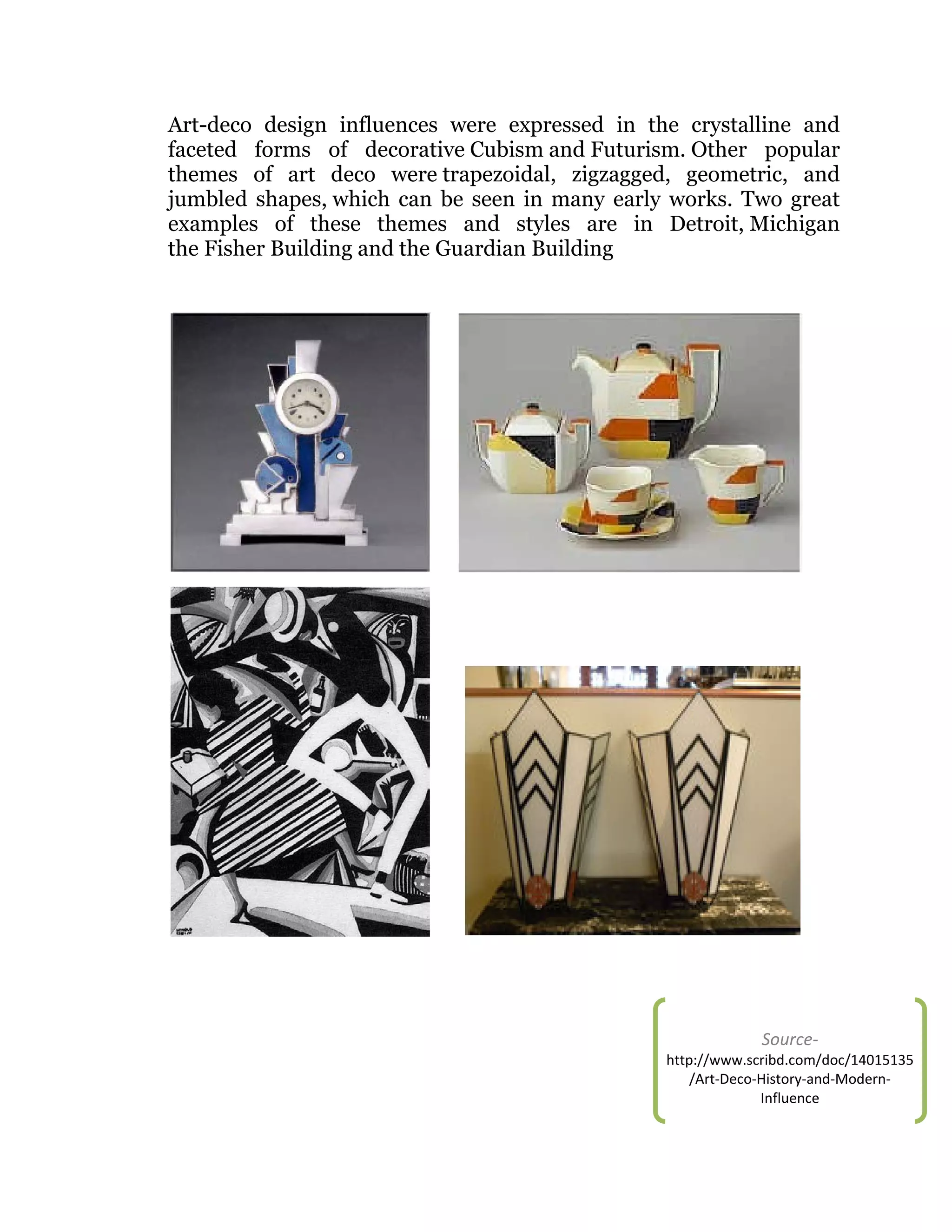 Art-deco design influences were expressed in the crystalline and
faceted forms of decorative Cubism and Futurism. Other popular
themes of art deco were trapezoidal, zigzagged, geometric, and
jumbled shapes, which can be seen in many early works. Two great
examples of these themes and styles are in Detroit, Michigan
the Fisher Building and the Guardian Building

Source-

http://www.scribd.com/doc/14015135
/Art-Deco-History-and-ModernInfluence

 