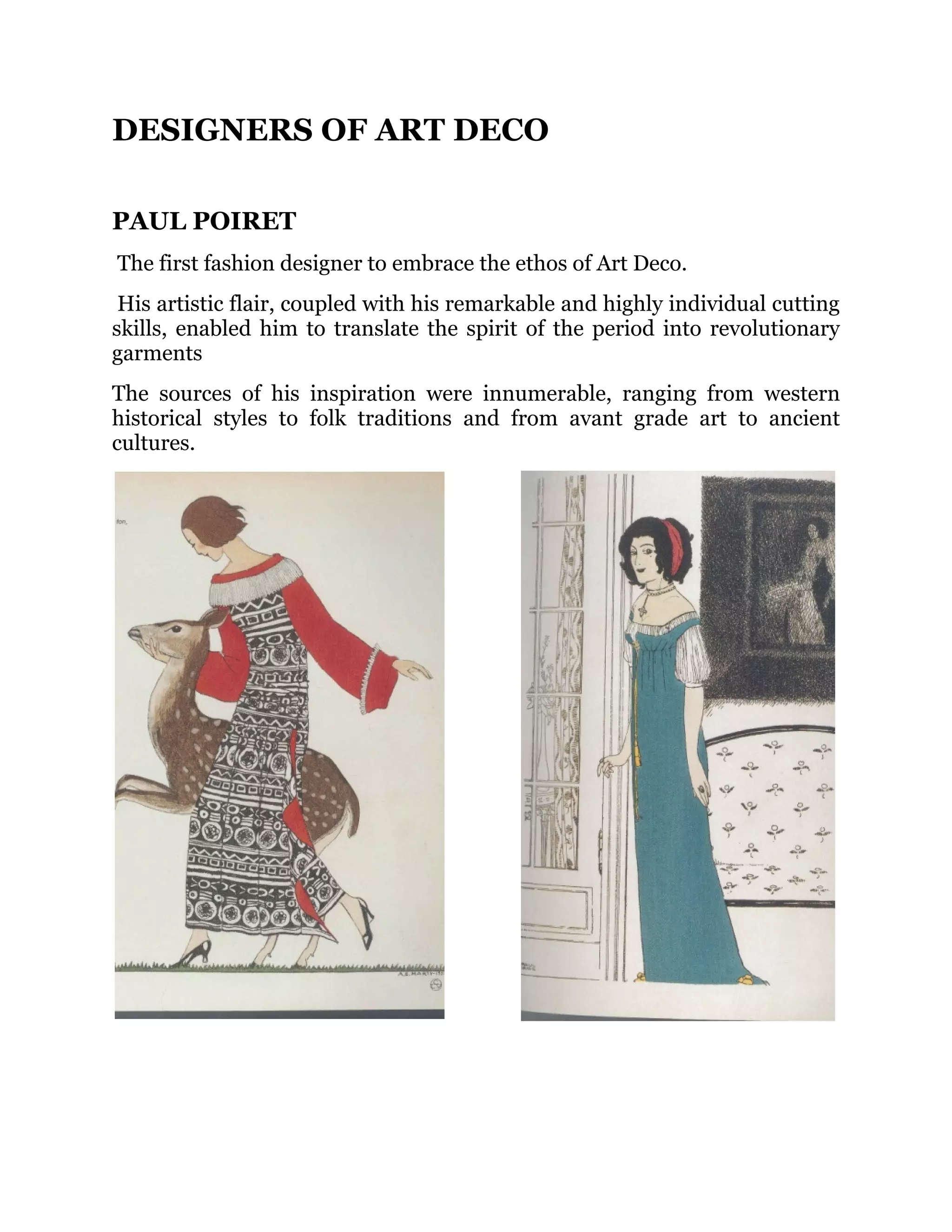 DESIGNERS OF ART DECO
PAUL POIRET
The first fashion designer to embrace the ethos of Art Deco.
His artistic flair, coupled with his remarkable and highly individual cutting
skills, enabled him to translate the spirit of the period into revolutionary
garments
The sources of his inspiration were innumerable, ranging from western
historical styles to folk traditions and from avant grade art to ancient
cultures.

 