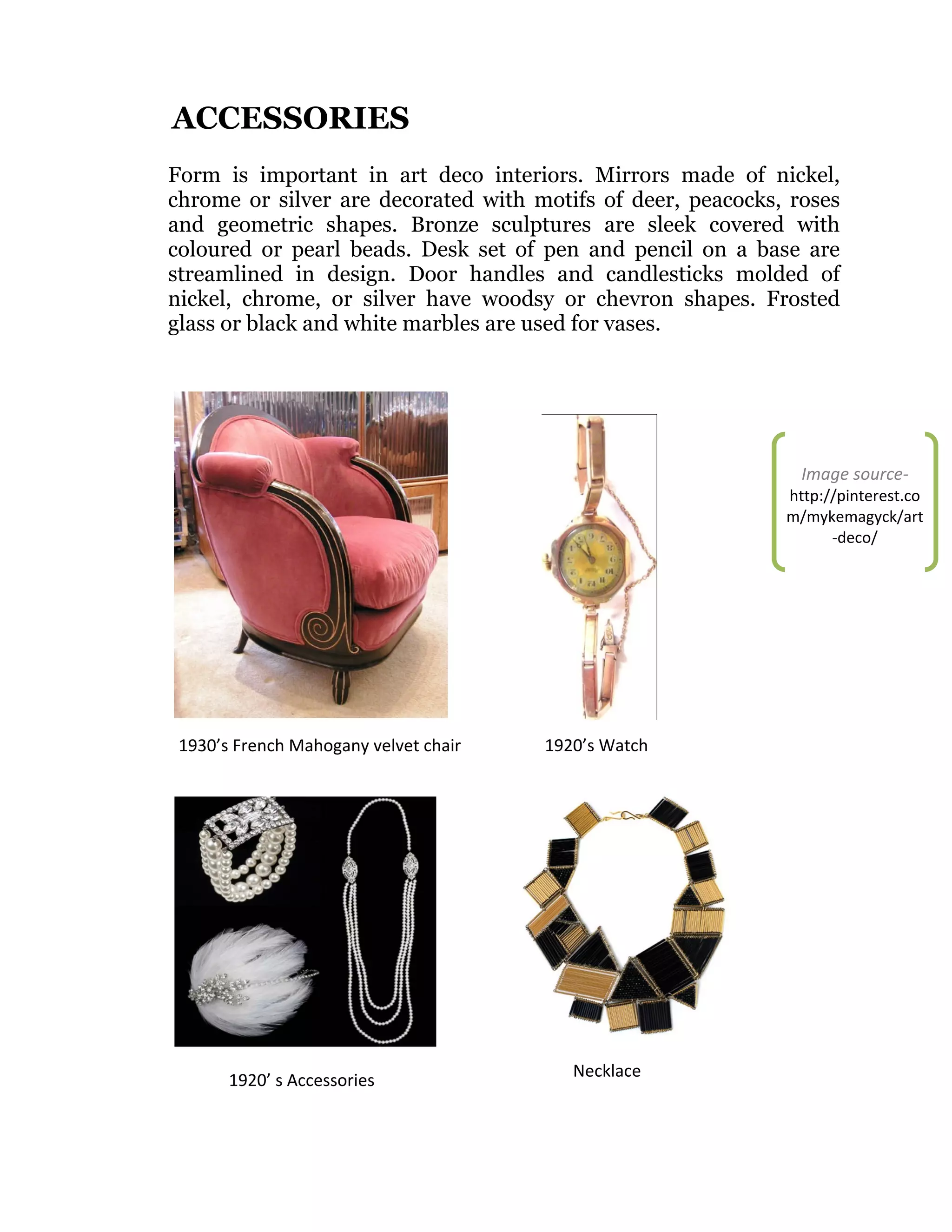 ACCESSORIES
Form is important in art deco interiors. Mirrors made of nickel,
chrome or silver are decorated with motifs of deer, peacocks, roses
and geometric shapes. Bronze sculptures are sleek covered with
coloured or pearl beads. Desk set of pen and pencil on a base are
streamlined in design. Door handles and candlesticks molded of
nickel, chrome, or silver have woodsy or chevron shapes. Frosted
glass or black and white marbles are used for vases.

Image source-

http://pinterest.co
m/mykemagyck/art
-deco/

1930’s French Mahogany velvet chair

1920’ s Accessories

1920’s Watch

Necklace

 