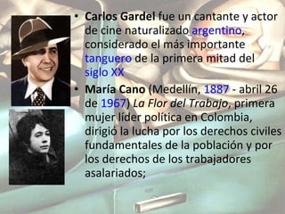 Carlos Gardel  fue un cantante y actor de cine naturalizado  argentino , considerado el más importante  tanguero  de la primera mitad del  siglo XX María Cano  (Medellín,  1887  - abril 26 de  1967 )  La Flor del Trabajo , primera mujer líder política en Colombia, dirigió la lucha por los derechos civiles fundamentales de la población y por los derechos de los trabajadores asalariados; 