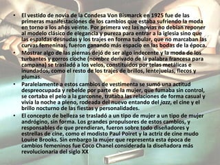 El vestido de novia de la Condesa Von Bismarck en 1925 fue de las primeras manifestaciones de los cambios que estaba sufriendo la moda en torno a los años veinte. Por primera vez las novias no debían reponer al modelo clásico de elegancia y pureza para entrar a la iglesia sino que las espaldas desnudas y los trajes en forma tubular, que no marcaban las curvas femeninas, fueron ganando más espacio en las bodas de la época. Mostrar algo de las piernas dejó de ser algo indecente y la moda de los turbantes y gorros cloche (nombre derivado de la palabra francesa para campana) se trasladó a los velos, constituidos por telas metálicas e inundados, como el resto de los trajes de brillos, lentejuelas, flecos y plumas. Paralelamente a estos cambios de vestimenta se sumó una actitud despreocupada y rebelde por parte de la mujer, que fumaba sin control, se cortaba el pelo a la garconne, trataba las relaciones de forma casual y vivía la noche a pleno, rodeada del nuevo entando del  jazz , el cine y el brillo nocturno de las fiestas y personalidades. El concepto de belleza se trasladó a un tipo de mujer a un tipo de mujer andrógino, sin forma. Los grandes propulsores de estos cambios, y responsables de que prendieran, fueron sobre todo diseñadores y estrellas de cine, como el modisto Paul Poiret y la actriz de cine mudo Louise Brooks. Sin embargo la mujer que representa esta época de cambios femeninos fue Coco Chanel considerada la diseñadora más revolucionaria del siglo XX 