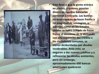 Esto llevó a que la gente entrara en pánico, y quienes poseían dinero en cuentas bancarias corrieron a retirarlo. Los bancos no eran capaces de hacer frente a tal magnitud de reintegros, y además, como en los Estados Unidos se había tratado de hacer frente al descenso de la demanda con una expansión de¡ crédito a los ciudadanos comunes, se vieron desbordados por deudas incobrables. Ante esto, se negaron a dar nuevos créditos y a refinanciar las deudas existentes, pero sin embargo, aproximadamente 600 bancos americanos quebraron 
