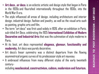 2

• Art deco , or deco, is an eclectic artistic and design style that began in Paris
  in the 1920s and flourished internationally throughout the 1930s, into the




                                                                                     BAUHAUS TO POST MODERNISM – ART DECO
  World War II era.
• The style influenced all areas of design, including architecture and interior
  design, industrial design, fashion and jewelry, as well as the visual arts such
  as painting, graphic arts and film.
• The term "art deco" was first used widely in 1926, after an exhibition in Paris,
  sub-titled Art Deco, celebrating the 1925 International Exhibition of Modern
  Decorative and Industrial Arts that was the culmination of style moderne in
  Paris.
• At its best, art deco represented elegance, glamour, functionality and
  modernity. Art deco was purely decorative.
• Art deco's linear symmetry was a distinct departure from the flowing
  asymmetrical organic curves of its predecessor style art nouveau;
• It embraced influences from many different styles of the early twentieth
  century-
  including neoclassical, constructivism, cubism, modernism and futurism.
 