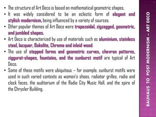 3

• The structure of Art Deco is based on mathematical geometric shapes.
• It was widely considered to be an eclectic form of elegant and




                                                                               BAUHAUS TO POST MODERNISM – ART DECO
  stylish modernism, being influenced by a variety of sources.
• Other popular themes of Art Deco were trapezoidal, zigzagged, geometric,
  and jumbled shapes.
• Art Deco is characterized by use of materials such as aluminium, stainless
  steel, lacquer, Bakelite, Chrome and inlaid wood.
• The use of stepped forms and geometric curves, chevron patterns,
  ziggurat-shapes, fountains, and the sunburst motif are typical of Art
  Deco.
• Some of these motifs were ubiquitous – for example, sunburst motifs were
  used in such varied contexts as women's shoes, radiator grilles, radio and
  clock faces, the auditorium of the Radio City Music Hall, and the spire of
  the Chrysler Building.
 