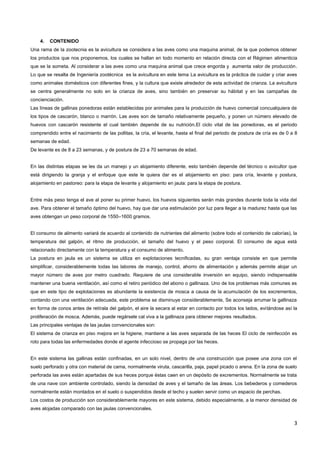 3
4. CONTENIDO
Una rama de la zootecnia es la avicultura se considera a las aves como una maquina animal, de la que podemos obtener
los productos que nos proponemos, los cuales se hallan en todo momento en relación directa con el Régimen alimenticia
que se la someta. Al considerar a las aves como una maquina animal que crece engorda y aumenta valor de producción.
Lo que se resalta de Ingeniería zootécnica es la avicultura en este tema La avicultura es la práctica de cuidar y criar aves
como animales domésticos con diferentes fines, y la cultura que existe alrededor de esta actividad de crianza. La avicultura
se centra generalmente no solo en la crianza de aves, sino también en preservar su hábitat y en las campañas de
concienciación.
Las líneas de gallinas ponedoras están establecidas por animales para la producción de huevo comercial concualquiera de
los tipos de cascarón, blanco o marrón. Las aves son de tamaño relativamente pequeño, y ponen un número elevado de
huevos con cascarón resistente el cual también depende de su nutrición.El ciclo vital de las ponedoras, es el periodo
comprendido entre el nacimiento de las pollitas, la cría, el levante, hasta el final del periodo de postura de cría es de 0 a 8
semanas de edad.
De levante es de 8 a 23 semanas, y de postura de 23 a 70 semanas de edad.
En las distintas etapas se les da un manejo y un alojamiento diferente, esto también depende del técnico o avicultor que
está dirigiendo la granja y el enfoque que este le quiera dar es el alojamiento en piso: para cría, levante y postura,
alojamiento en pastoreo: para la etapa de levante y alojamiento en jaula: para la etapa de postura.
Entre más peso tenga el ave al poner su primer huevo, los huevos siguientes serán más grandes durante toda la vida del
ave. Para obtener el tamaño óptimo del huevo, hay que dar una estimulación por luz para llegar a la madurez hasta que las
aves obtengan un peso corporal de 1550–1600 gramos.
El consumo de alimento variará de acuerdo al contenido de nutrientes del alimento (sobre todo el contenido de calorías), la
temperatura del galpón, el ritmo de producción, el tamaño del huevo y el peso corporal. El consumo de agua está
relacionado directamente con la temperatura y el consumo de alimento.
La postura en jaula es un sistema se utiliza en explotaciones tecnificadas, su gran ventaja consiste en que permite
simplificar, considerablemente todas las labores de manejo, control, ahorro de alimentación y además permite alojar un
mayor número de aves por metro cuadrado. Requiere de una considerable inversión en equipo, siendo indispensable
mantener una buena ventilación, así como el retiro periódico del abono o gallinaza. Uno de los problemas más comunes es
que en este tipo de explotaciones es abundante la existencia de mosca a causa de la acumulación de los excrementos,
contando con una ventilación adecuada, este problema se disminuye considerablemente, Se aconseja arrumar la gallinaza
en forma de conos antes de retírala del galpón, el aire la secara al estar en contacto por todos los lados, evitándose así la
proliferación de mosca. Además, puede regársele cal viva a la gallinaza para obtener mejores resultados.
Las principales ventajas de las jaulas convencionales son:
El sistema de crianza en piso mejora en la higiene, mantiene a las aves separada de las heces El ciclo de reinfección es
roto para todas las enfermedades donde el agente infeccioso se propaga por las heces.
En este sistema las gallinas están confinadas, en un solo nivel, dentro de una construcción que posee una zona con el
suelo perforado y otra con material de cama, normalmente viruta, cascarilla, paja, papel picado o arena. En la zona de suelo
perforada las aves están apartadas de sus heces porque éstas caen en un depósito de excrementos. Normalmente se trata
de una nave con ambiente controlado, siendo la densidad de aves y el tamaño de las áreas. Los bebederos y comederos
normalmente están montados en el suelo o suspendidos desde el techo y suelen servir como un espacio de perchas.
Los costos de producción son considerablemente mayores en este sistema, debido especialmente, a la menor densidad de
aves alojadas comparado con las jaulas convencionales.
 