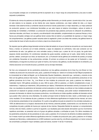 4
Las principales ventajas son: el ambiente permite la expresión de un mayor rango de comportamientos y las aves no están
expuesta a predadores.
El sistema de crianza de pastoreo es donde las gallinas andan libremente y en donde quieran, durante todo el día. Las aves
en este sistema no se enjaulan, se les intenta dar unas mejores condiciones, una mejor calidad de vida y un mayor
bienestar. Este sistema brinda un ambiente natural al animal en donde puede tener un mejor desarrollo y un mejor potencial
de producción gracias a sus condiciones favorables ya que este mejora el sistema inmunológico, reduce el estrés el
porcentaje de mortalidad y morbilidad. La producción de ponedoras bajo pastoreo promueve la utilización de prebióticos,
vitaminas naturales, aire fresco, luz natural y una alimentación más saludable, complementada con pasturas frescas y micro
fauna.Las principales ventajas son:Las gallinas tienen acceso libre al exterior y la posibilidad de expresar un mayor rango
de comportamientos. Las gallinas pueden rascarse sobre la vegetación y tener una dieta más variada y las gallinas tienen la
oportunidad de hacer el baño de polvo en la tierra y bajo la luz directa del sol.
Se requiere que las gallinas tenga bienestar animal se trata del estado en el que el animal se encuentra en una buena salud
física y mental, en armonía con el medio ambiente y capaz de adaptarse sin sufrimiento, todo esto contando con los
sentimientos de este. Las gallinas son unos animales cautos y tímidos que, a pesar de vivir en grupo, les gusta tener
espacios donde esconderse. En condiciones naturales les gusta escarbar, picotear por el suelo, darse baños de tierra,
perchar, aletear, construyen sus nidos, se reproducen, etc. La frustración de las gallinas (sin ambiente de puesta) y el picaje
son problemas frecuentes en las producciones avícolas. El primero se produce en las jaulas por la frustración y crea
estereotipias y el segundo se produce por quitar el macho y los huevos a las gallinas y la alta densidad en el ambiente y se
intenta solucionar con el recorte de picos y poniendo una luz de baja intensidad.
Se hizo una comparación de los parámetros productivos con las gallinas ponedoras de la línea Hy_Line Brown en tres
modelos de producción de producción piso, jaula, y pastoreo.El trabajo se realizó en la Granja de San Miguel propiedad de
la Universidad de la Salle de Bogotá por la Zootecnista Claudia Castañeda y descubrió que caminado y viviendo al aire
libre con las gallinas produce más huevos. Para eso tuvo que hacer la comparación de los parámetros productivos en las
gallinas ponedoras de la línea Hy_ Line Brown en tres modelos de producción piso, jaula y pastoreo los métodos y
materiales fueron: 600 gallinas ponedoras en piso, 600 en jaula y 600 en pastoreo, un diseño completamente al azar, 3
tratamientos, 3 réplicas por tratamiento, 200 ponedoras por réplica, 5 libertadores del bienestar animal y la duración de 133
días. Los resultados de parámetros de bienestar animal evaluados en este trabajo, se enfocan en tres modelos actuales de
producción en especial en granjas avícolas de gallinas ponedoras. Sin embargo, para poder evaluar verdaderamente los
procesos de bienestar sin afectar los procesos productivos, nos enfocamos en todas aquellas variables de bienestar animal
que pueden influir sobre las cinco libertades. Se analizó principal mente la libertad de dolor, lesión y enfermedad que dio
como resultado. En los sistemas de piso y pastoreo no hubo diferencias significativas en longitud de las mismas, así como
en las lesiones presentadas en las compañeras. En cuanto a las gallinas de jaula se presentó en los animales evaluados un
100% de alteraciones en su longitud, desviaciones de las mismas y lesiones pódales, ocasionando a su vez lesiones en las
compañeras de jaula y pérdida de huevos por rupturas de las mismas. Despuésla libertad de expresar un comportamiento
normal y libre de miedo y estrés lo cual fue lo siguiente. Los resultados para este estudio demuestran que los movimientos
repetitivos anormales, se presentan solo en el grupo de gallinas ubicadas o confinadas en jaula. Por último resultados de
los parámetros productivos de las ponedoras en piso, jaula y pastoreo. En el consumo de alimento el análisis estadístico de
los 4 meses mostró que existe diferencia significativa entre los 3 modelos de producción piso, jaula y pastoreo en el trabajo
realizado por Barrantes y colaboradores en el 2003 analizaron que las aves Hy_Line Brown presentaron un menor consumo
de concentrado y produjeron mayor cantidad y peso de huevos, durante 13 de las 14 semanas.
 