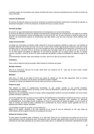 8
nutrientes pueden ser aumentados para mejorar el tamaño del huevo y reducirse gradualmente para controlar el tamaño del
huevo más tarde
Consumo de Alimentos
El consumo de alimento variará de acuerdo al contenido de nutrientes del alimento (sobre todo el contenido de calorías), la
temperatura del galpón, el ritmo de producción, el tamaño del huevo y el peso corporal.
Consumo de Agua
El consumo de agua está relacionado directamente con la temperatura y el consumo de alimento.
El consumo de alimento (consumo de calorías) está relacionado inversamente con la temperatura. Una regla es que dentro
del rango de la temperatura normal confortable para un ave de 20-25C, las 16 aves consumen el doble de agua que de
alimento. Las proporciones cambian en temperaturas más altas debido a que las aves consumen menos alimento, pero
más agua.
Jaulas convencionales
Las jaulas son construidas con alambre rígido, dispuesto en forma de cuadricula, soldado en cada cruce. Las medidas de
las jaulas dependen del número de aves, que se van a poner dentro. Existen algunas jaulas colectivas, para seis a doce
animales, pero lo más aconsejable es de uno a dos animales por jaula. Las medidas de las jaula para un animal son de 35
cm. de alto 40 cm. de fondo, y 20 cm. de frente. Las jaulas para 3 animales miden 35 cm. de alto por 50 cm. de fondo 45
cm. En este sistema las gallinas se aglomeran en una jaula tan pequeña que no pueden estirar sus alas, no pueden
caminar ni picotear o cavar en la tierra. En estas condiciones las gallinas no tienen la posibilidad de realizar la mayoría de
sus
Comportamientos naturales, tales como bañarse con polvo, dormir en lo alto de una percha, entre otras.
Comederos
Corre a todo lo largo de la fila de las jaulas. Debe hacerse sin divisiones por jaulas.
Bandeja colectora
Esta es la continuación del piso de la jaula. Debe tener una inclinación de 10 ° para que el huevo ruede y pueda
recolectarse con facilidad.
Bebedero
Este corre a lo largo de las jaulas de forma que pueda ser utilizado por las dos filas adyacentes. Para su correcto
funcionamiento, es necesario que las jaulas y los bebederos estén nivelados.
Las jaulas se colocan una después de la otra de modo que formen una fila continua.
Postura en jaula
Este sistema se utiliza en explotaciones tecnificadas, su gran ventaja consiste en que permite simplificar,
considerablemente todas las labores de manejo, control, ahorro de alimentación y además permite alojar un mayor número
de aves por metro cuadrado.
Requiere de una considerable inversión en equipo, siendo indispensable mantener una buena ventilación, así como el retiro
periódico del abono o gallinaza.
Uno de los problemas más comunes es que en este tipo de explotaciones es abundante la existencia de mosca a causa de
la acumulación de los excrementos, contando con una ventilación adecuada, este problema se disminuye
considerablemente, Se aconseja arrumar la gallinaza en forma de conos antes de retírala del galpón, el aire la secara al
estar en contacto por todos los lados, evitándose así la proliferación de mosca. Además, puede regársele cal viva a la
gallinaza para obtener mejores resultados.
Las principales ventajas de las jaulas convencionales son:
Mejora en la higiene, mantiene a las aves separada de las heces El ciclo de reinfección es roto para todas las
enfermedades donde el agente infeccioso se propaga por las heces.
Sistema de Crianza en Piso
En este sistema las gallinas están confinadas, en un solo nivel, dentro de una construcción que posee una zona con el
suelo perforado y otra con material de cama, normalmente viruta, cascarilla, paja, papel picado o arena. En la zona de suelo
perforada las aves están apartadas de sus heces porque éstas caen en un depósito de excrementos. Normalmente se trata
 