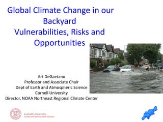 Earth and Atmospheric Science
Global Climate Change in our
Backyard
Vulnerabilities, Risks and
Opportunities
Art DeGaetano
Professor and Associate Chair
Dept of Earth and Atmospheric Science
Cornell University
Director, NOAA Northeast Regional Climate Center
 