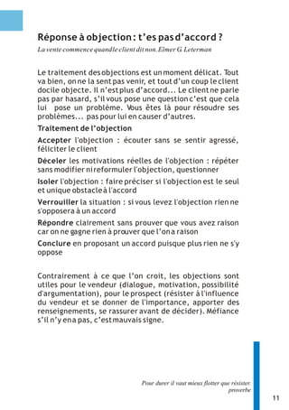 11 
Réponse à objection : t’es pas d’accord ? 
La vente commence quand le client dit non. Elmer G. Leterman 
Le traitement des objections est un moment délicat. Tout 
va bien, on ne la sent pas venir, et tout d’un coup le client 
docile objecte. Il n’est plus d’accord... Le client ne parle 
pas par hasard, s’il vous pose une question c’est que cela 
lui pose un problème. Vous êtes là pour résoudre ses 
problèmes... pas pour lui en causer d’autres. 
Traitement de l’objection 
Accepter l'objection : écouter sans se sentir agressé, 
féliciter le client 
Déceler les motivations réelles de l'objection : répéter 
sans modifier ni reformuler l'objection, questionner 
Isoler l'objection : faire préciser si l'objection est le seul 
et unique obstacle à l'accord 
Verrouiller la situation : si vous levez l'objection rien ne 
s'opposera à un accord 
Répondre clairement sans prouver que vous avez raison 
car on ne gagne rien à prouver que l’on a raison 
Conclure en proposant un accord puisque plus rien ne s'y 
oppose 
Contrairement à ce que l’on croit, les objections sont 
utiles pour le vendeur (dialogue, motivation, possibilité 
d'argumentation), pour le prospect (résister à l'influence 
du vendeur et se donner de l'importance, apporter des 
renseignements, se rassurer avant de décider). Méfiance 
s’il n’y en a pas, c’est mauvais signe. 
Pour durer il vaut mieux flotter que résister. 
proverbe 
 
