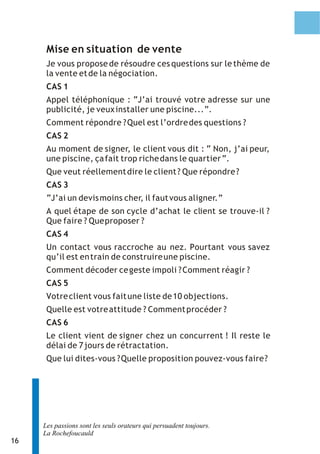 16 
Mise en situation de vente 
Je vous propose de résoudre ces questions sur le thème de 
la vente et de la négociation. 
CAS 1 
Appel téléphonique : “J’ai trouvé votre adresse sur une 
publicité, je veux installer une piscine...”. 
Comment répondre ? Quel est l’ordre des questions ? 
CAS 2 
Au moment de signer, le client vous dit : “ Non, j’ai peur, 
une piscine, ça fait trop riche dans le quartier “. 
Que veut réellement dire le client ? Que répondre ? 
CAS 3 
“J’ai un devis moins cher, il faut vous aligner.” 
A quel étape de son cycle d’achat le client se trouve-il ? 
Que faire ? Que proposer ? 
CAS 4 
Un contact vous raccroche au nez. Pourtant vous savez 
qu’il est en train de construire une piscine. 
Comment décoder ce geste impoli ? Comment réagir ? 
CAS 5 
Votre client vous fait une liste de 10 objections. 
Quelle est votre attitude ? Comment procéder ? 
CAS 6 
Le client vient de signer chez un concurrent ! Il reste le 
délai de 7 jours de rétractation. 
Que lui dites-vous ? Quelle proposition pouvez-vous faire ? 
Les passions sont les seuls orateurs qui persuadent toujours. 
La Rochefoucauld 
 