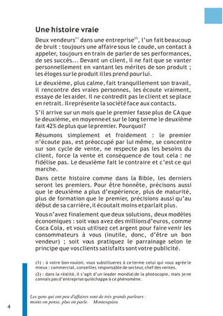 4 
Une histoire vraie 
(1) (2) Deux vendeurs dans une entreprise , l’un fait beaucoup 
de bruit : toujours une affaire sous le coude, un contact à 
appeler, toujours en train de parler de ses performances, 
de ses succès... Devant un client, il ne fait que se vanter 
personnellement en vantant les mérites de son produit ; 
les éloges sur le produit il les prend pour lui. 
Le deuxième, plus calme, fait tranquillement son travail, 
il rencontre des vraies personnes, les écoute vraiment, 
essaye de les aider. Il ne contredit pas le client et se place 
en retrait. Il représente la société face aux contacts. 
S’il arrive sur un mois que le premier fasse plus de CA que 
le deuxième, en moyenne et sur le long terme le deuxième 
fait 42% de plus que le premier. Pourquoi ? 
Résumons simplement et froidement : le premier 
n’écoute pas, est préoccupé par lui même, se concentre 
sur son cycle de vente, ne respecte pas les besoins du 
client, force la vente et conséquence de tout cela : ne 
fidélise pas. Le deuxième fait le contraire et c’est ce qui 
marche. 
Dans cette histoire comme dans la Bible, les derniers 
seront les premiers. Pour être honnête, précisons aussi 
que le deuxième a plus d’expérience, plus de maturité, 
plus de formation que le premier, précisions aussi qu’au 
début de sa carrière, il écoutait moins et parlait plus. 
Vous n’avez finalement que deux solutions, deux modèles 
économiques : soit vous avez des millions d’euros, comme 
Coca Cola, et vous utilisez cet argent pour faire venir les 
consommateurs à vous (inutile, donc, d’être un bon 
vendeur) ; soit vous pratiquez le parrainage selon le 
principe que vos clients satisfaits sont votre publicité. 
(1) : à votre bon vouloir, vous substituerez à ce terme celui qui vous agrée le 
mieux : commercial, conseiller, responsable de secteur, chef des ventes. 
(2) : dans la réalité, il s’agit d’un leader mondial de la photocopie, mais je ne 
connais pas d’entreprise qui échappe à ce phénomène. 
Les gens qui ont peu d'affaires sont de très grands parleurs : 
moins on pense, plus on parle. Montesquieu 
 