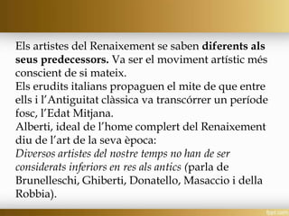 Els artistes del Renaixement se saben diferents als
seus predecessors. Va ser el moviment artístic més
conscient de si mateix.
Els erudits italians propaguen el mite de que entre
ells i l’Antiguitat clàssica va transcórrer un període
fosc, l’Edat Mitjana.
Alberti, ideal de l’home complert del Renaixement
diu de l’art de la seva època:
Diversos artistes del nostre temps no han de ser
considerats inferiors en res als antics (parla de
Brunelleschi, Ghiberti, Donatello, Masaccio i della
Robbia).
 