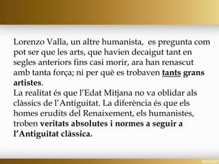 Lorenzo Valla, un altre humanista, es pregunta com
pot ser que les arts, que havien decaigut tant en
segles anteriors fins casi morir, ara han renascut
amb tanta força; ni per què es trobaven tants grans
artistes.
La realitat és que l’Edat Mitjana no va oblidar als
clàssics de l’Antiguitat. La diferència és que els
homes erudits del Renaixement, els humanistes,
troben veritats absolutes i normes a seguir a
l’Antiguitat clàssica.
 