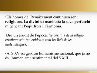 •Els homes del Renaixement continuen sent
religiosos. La divinitat manifesta la seva perfecció
mitjançant l’equilibri i l’armonia.
Diu un erudit de l’època: les veritats de la religió
cristiana són tan evidents com les lleis de les
matemàtiques.
•Al S.XV sorgeix un humanisme racional, que ja no
és l’humanisme sentimental del S.XIII.
 