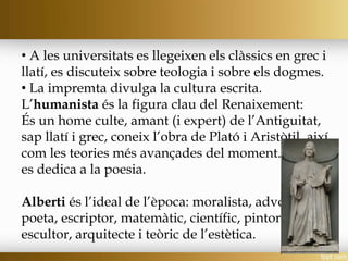 • A les universitats es llegeixen els clàssics en grec i
llatí, es discuteix sobre teologia i sobre els dogmes.
• La impremta divulga la cultura escrita.
L’humanista és la figura clau del Renaixement:
És un home culte, amant (i expert) de l’Antiguitat,
sap llatí i grec, coneix l’obra de Plató i Aristòtil, així
com les teories més avançades del moment. També
es dedica a la poesia.
Alberti és l’ideal de l’època: moralista, advocat,
poeta, escriptor, matemàtic, científic, pintor,
escultor, arquitecte i teòric de l’estètica.
 