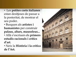 • Les petites corts italianes
estan desitjoses de passar a
la posteritat, de mostrar el
seu poder.
• Busquen als artistes i
humanistes per construir
palaus, altars, mausoleus...
• Allà s’escriuen els primers
estudis racionals i crítics
d’art.
• Neix la Història i la crítica
de l’Art.
 