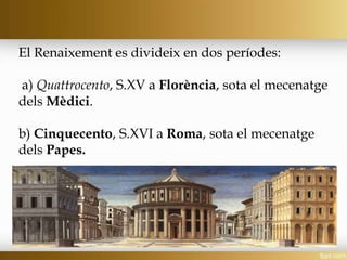 El Renaixement es divideix en dos períodes:
a) Quattrocento, S.XV a Florència, sota el mecenatge
dels Mèdici.
b) Cinquecento, S.XVI a Roma, sota el mecenatge
dels Papes.
 