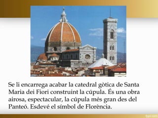 Se li encarrega acabar la catedral gòtica de Santa
Maria dei Fiori construint la cúpula. És una obra
airosa, espectacular, la cúpula més gran des del
Panteó. Esdevé el símbol de Florència.
 