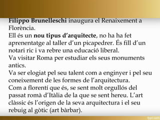 Filippo Brunelleschi inaugura el Renaixement a
Florència.
Ell és un nou tipus d’arquitecte, no ha ha fet
aprenentatge al taller d’un picapedrer. És fill d’un
notari ric i va rebre una educació liberal.
Va visitar Roma per estudiar els seus monuments
antics.
Va ser elogiat pel seu talent com a enginyer i pel seu
coneixement de les formes de l’arquitectura.
Com a florentí que és, se sent molt orgullós del
passat romà d’Itàlia de la que se sent hereu. L’art
clàssic és l’origen de la seva arquitectura i el seu
rebuig al gòtic (art bàrbar).
 