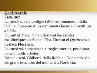 Quattrocento
Escultura
La presència de vestigis i d’obres romanes a Itàlia
facilita l’aparició d’un sentiment clàssic a l’escultura
a Itàlia.
Durant el Trecento han destacat les escoles
escultòriques de Siena i Pisa. Durant el Quattrocento
destaca Florència.
La catedral, començada al segle anterior, pot donar
feina a molts artistes.
Brunelleschi, Ghiberti, della Robbia i Donatello són
els grans escultors del moment a Florència.
 
