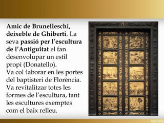 Amic de Brunelleschi,
deixeble de Ghiberti. La
seva passió per l’escultura
de l’Antiguitat el fan
desenvolupar un estil
propi (Donatello).
Va col·laborar en les portes
del baptisteri de Florència.
Va revitalitzar totes les
formes de l’escultura, tant
les escultures exemptes
com el baix relleu.
 
