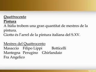 Quattrocento
Pintura
A Itàlia trobem una gran quantitat de mestres de la
pintura.
Giotto és l’arrel de la pintura italiana del S.XV.
Mestres del Quattrocento
Masaccio Filipo Lippi Botticelli
Mantegna Perugino Ghirlandaio
Fra Angelico
 