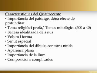 Característiques del Quattrocento
• Importància del paisatge, dóna efecte de
profunditat
• Tema religiós i profà/ Temes mitològics (500 a 40)
• Bellesa idealitzada dels nus
• Volum i forma
• Sentit espacial
• Importància del dibuix, contorns nítids
• Aparença plana
• Importància de la llum
• Composicions complicades
 