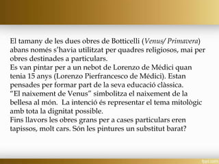 El tamany de les dues obres de Botticelli (Venus/ Primavera)
abans només s’havia utilitzat per quadres religiosos, mai per
obres destinades a particulars.
Es van pintar per a un nebot de Lorenzo de Médici quan
tenia 15 anys (Lorenzo Pierfrancesco de Médici). Estan
pensades per formar part de la seva educació clàssica.
“El naixement de Venus” simbolitza el naixement de la
bellesa al món. La intenció és representar el tema mitològic
amb tota la dignitat possible.
Fins llavors les obres grans per a cases particulars eren
tapissos, molt cars. Són les pintures un substitut barat?
 