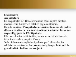 Cinquecento
Arquitectura
Els arquitectes del Renaixement no són simples mestres
d’obres, com ho havien estat en segles anteriors.
Han de conèixer l’arquitectura clàssica, dominar els ordres
clàssics, conèixer el manuscrits clàssics, estudiar les runes
arqueològiques de l’Antiguitat...
Ells no volen fer edificis útils, volen fer servir els arcs de
triomf, els ordres arquitectònics.
Se’ls hi demanen esglésies i palaus, però ells volen fer
edificis centrant-se en les proporcions, l’espai interior i la
grandiositat i bellesa del conjunt.
 