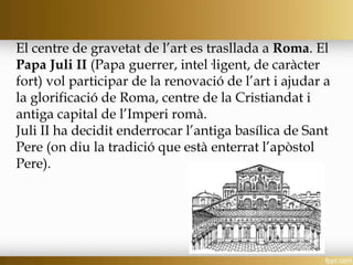 El centre de gravetat de l’art es trasllada a Roma. El
Papa Juli II (Papa guerrer, intel·ligent, de caràcter
fort) vol participar de la renovació de l’art i ajudar a
la glorificació de Roma, centre de la Cristiandat i
antiga capital de l’Imperi romà.
Juli II ha decidit enderrocar l’antiga basílica de Sant
Pere (on diu la tradició que està enterrat l’apòstol
Pere).
 