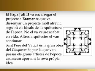 El Papa Juli II va encarregar el
projecte a Bramante que va
dissenyar un projecte molt atrevit,
seguint els ideals de l’arquitectura
de l’època. No el va veure acabat
en vida. Altres arquitectes el van
continuar.
Sant Pere del Vaticà és la gran obra
del Cinquecento, per la que van
passar els grans artistes de l’època,
cadascun aportant la seva pròpia
idea.
 