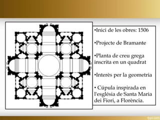 •Inici de les obres: 1506
•Projecte de Bramante
•Planta de creu grega
inscrita en un quadrat
•Interès per la geometria
• Cúpula inspirada en
l'església de Santa Maria
dei Fiori, a Florència.
 
