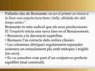 Palladio diu de Bramante: va ser el primer en treure a
la llum una arquitectura bona i bella, oblidada des dels
temps antics”.
Bramante és més radical que els seus predecessors.
El Tempietto inicia una nova fase en el Renaixement.
• Renuncia a la decoració supèrflua
• Restaura l’ús correcte dels ordres clàssics
• Les columnes dòriques regularment espaiades
sostenen un entaulament pla amb mètopes i tríglifs
(no arcs).
• Es va concebre com part d’un conjunt en perfecte
equilibri (mai construït).
 