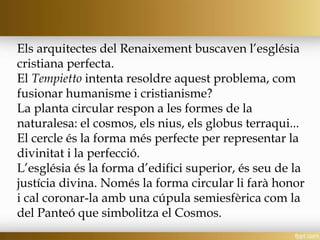 Els arquitectes del Renaixement buscaven l’església
cristiana perfecta.
El Tempietto intenta resoldre aquest problema, com
fusionar humanisme i cristianisme?
La planta circular respon a les formes de la
naturalesa: el cosmos, els nius, els globus terraqui...
El cercle és la forma més perfecte per representar la
divinitat i la perfecció.
L’església és la forma d’edifici superior, és seu de la
justícia divina. Només la forma circular li farà honor
i cal coronar-la amb una cúpula semiesfèrica com la
del Panteó que simbolitza el Cosmos.
 