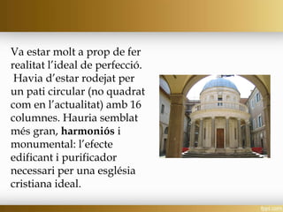 Va estar molt a prop de fer
realitat l’ideal de perfecció.
Havia d’estar rodejat per
un pati circular (no quadrat
com en l’actualitat) amb 16
columnes. Hauria semblat
més gran, harmoniós i
monumental: l’efecte
edificant i purificador
necessari per una església
cristiana ideal.
 