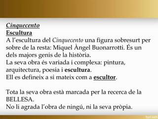 Cinquecento
Escultura
A l’escultura del Cinquecento una figura sobresurt per
sobre de la resta: Miquel Àngel Buonarrotti. És un
dels majors genis de la història.
La seva obra és variada i complexa: pintura,
arquitectura, poesia i escultura.
Ell es defineix a si mateix com a escultor.
Tota la seva obra està marcada per la recerca de la
BELLESA.
No li agrada l’obra de ningú, ni la seva pròpia.
 