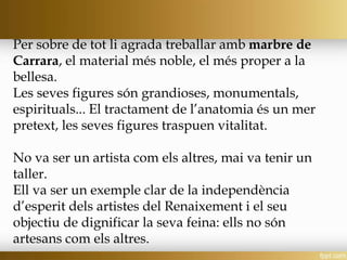 Per sobre de tot li agrada treballar amb marbre de
Carrara, el material més noble, el més proper a la
bellesa.
Les seves figures són grandioses, monumentals,
espirituals... El tractament de l’anatomia és un mer
pretext, les seves figures traspuen vitalitat.
No va ser un artista com els altres, mai va tenir un
taller.
Ell va ser un exemple clar de la independència
d’esperit dels artistes del Renaixement i el seu
objectiu de dignificar la seva feina: ells no són
artesans com els altres.
 