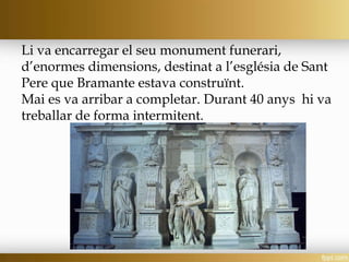 Li va encarregar el seu monument funerari,
d’enormes dimensions, destinat a l’església de Sant
Pere que Bramante estava construïnt.
Mai es va arribar a completar. Durant 40 anys hi va
treballar de forma intermitent.
 