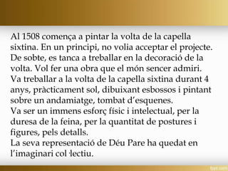 Al 1508 comença a pintar la volta de la capella
sixtina. En un principi, no volia acceptar el projecte.
De sobte, es tanca a treballar en la decoració de la
volta. Vol fer una obra que el món sencer admiri.
Va treballar a la volta de la capella sixtina durant 4
anys, pràcticament sol, dibuixant esbossos i pintant
sobre un andamiatge, tombat d’esquenes.
Va ser un immens esforç físic i intelectual, per la
duresa de la feina, per la quantitat de postures i
figures, pels detalls.
La seva representació de Déu Pare ha quedat en
l’imaginari col·lectiu.
 