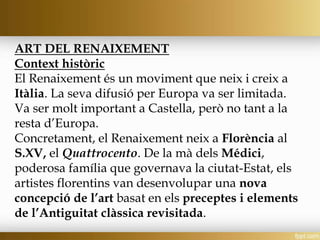 ART DEL RENAIXEMENT
Context històric
El Renaixement és un moviment que neix i creix a
Itàlia. La seva difusió per Europa va ser limitada.
Va ser molt important a Castella, però no tant a la
resta d’Europa.
Concretament, el Renaixement neix a Florència al
S.XV, el Quattrocento. De la mà dels Médici,
poderosa família que governava la ciutat-Estat, els
artistes florentins van desenvolupar una nova
concepció de l’art basat en els preceptes i elements
de l’Antiguitat clàssica revisitada.
 