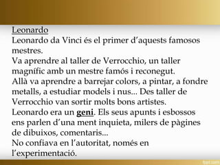 Leonardo
Leonardo da Vinci és el primer d’aquests famosos
mestres.
Va aprendre al taller de Verrocchio, un taller
magnífic amb un mestre famós i reconegut.
Allà va aprendre a barrejar colors, a pintar, a fondre
metalls, a estudiar models i nus... Des taller de
Verrocchio van sortir molts bons artistes.
Leonardo era un geni. Els seus apunts i esbossos
ens parlen d’una ment inquieta, milers de pàgines
de dibuixos, comentaris...
No confiava en l’autoritat, només en
l’experimentació.
 