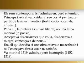 Els seus contemporanis l’admiraven, però el temien.
Prínceps i reis el van cridar al seu costat per treure
partit de la seva inventiva (fortificacions, canals,
armes...).
Per a ell, la pintura és un art liberal, no una feina
manual (la poesia).
Acceptava els encàrrecs que volia, els deixava a
mitges, començava de nous...
Era ell qui decidia si una obra estava o no acabada i
no l’entregava fins a estar-ne satisfet.
Va morir al 1519, admirat però incomprès (1452-
1519).
 
