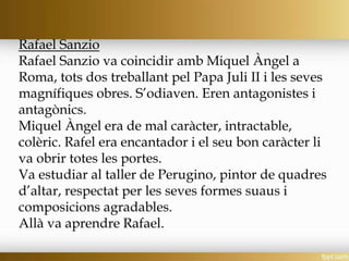 Rafael Sanzio
Rafael Sanzio va coincidir amb Miquel Àngel a
Roma, tots dos treballant pel Papa Juli II i les seves
magnífiques obres. S’odiaven. Eren antagonistes i
antagònics.
Miquel Àngel era de mal caràcter, intractable,
colèric. Rafel era encantador i el seu bon caràcter li
va obrir totes les portes.
Va estudiar al taller de Perugino, pintor de quadres
d’altar, respectat per les seves formes suaus i
composicions agradables.
Allà va aprendre Rafael.
 