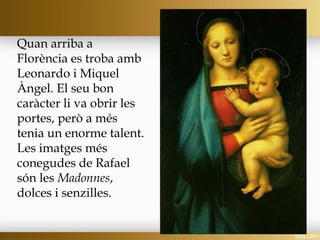 Quan arriba a
Florència es troba amb
Leonardo i Miquel
Àngel. El seu bon
caràcter li va obrir les
portes, però a més
tenia un enorme talent.
Les imatges més
conegudes de Rafael
són les Madonnes,
dolces i senzilles.
 