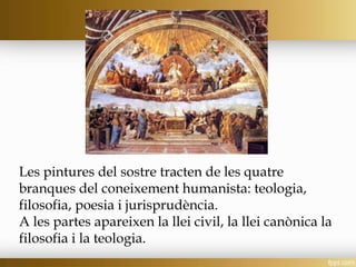 Les pintures del sostre tracten de les quatre
branques del coneixement humanista: teologia,
filosofia, poesia i jurisprudència.
A les partes apareixen la llei civil, la llei canònica la
filosofia i la teologia.
 