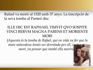 Rafael va morir al 1520 amb 37 anys. La inscripció de
la seva tomba al Panteó diu:
ILLE HIC EST RAPHAEL TIMVIT QVO SOSPITE
VINCI RERVM MAGNA PARENS ET MORIENTE
MORI
(Aquesta és la tomba de Rafael, qui en vida va fer que la
mare naturalesa temés ser derrotada per ell, i a la seva
mort, va pensar que també ella moriria)
 