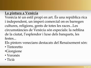 La pintura a Venècia
Venècia té un estil propi en art. És una república rica
i independent, un imperi comercial on es barregen
cultures, religions, gents de totes les races...Les
circumstàncies de Venècia són especials: la neblina
de la ciutat, l’esplendor i luxe dels banquets, les
festes...
Els pintors venecians destacats del Renaixement són:
• Tintoretto
•Giorgione
• Veronés
• Ticià
 