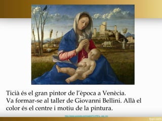 Ticià és el gran pintor de l’època a Venècia.
Va formar-se al taller de Giovanni Bellini. Allà el
color és el centre i motiu de la pintura.
http://www.youtube.com/watch?v=PjFg_-wq_mc
 